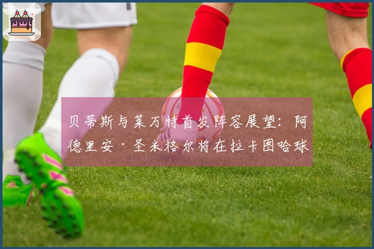 贝蒂斯与莱万特首发阵容展望：阿德里安·圣米格尔将在拉卡图哈球场“结束贝蒂斯征程”