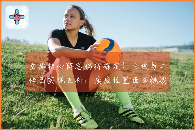 女排核心阵容仍待确定！主攻与二传已实现互补，接应位置面临挑战