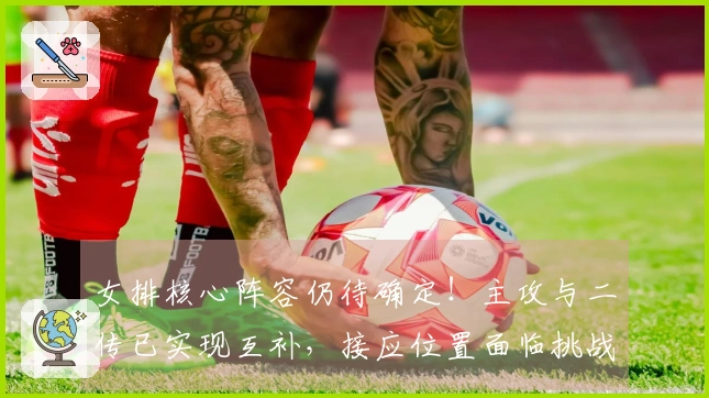 女排核心阵容仍待确定！主攻与二传已实现互补，接应位置面临挑战